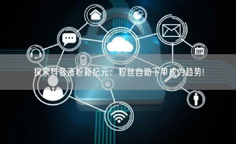 探索抖音涨粉新纪元：粉丝自助下单成为趋势!
