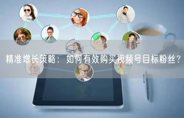 精准增长策略：如何有效购买视频号目标粉丝？