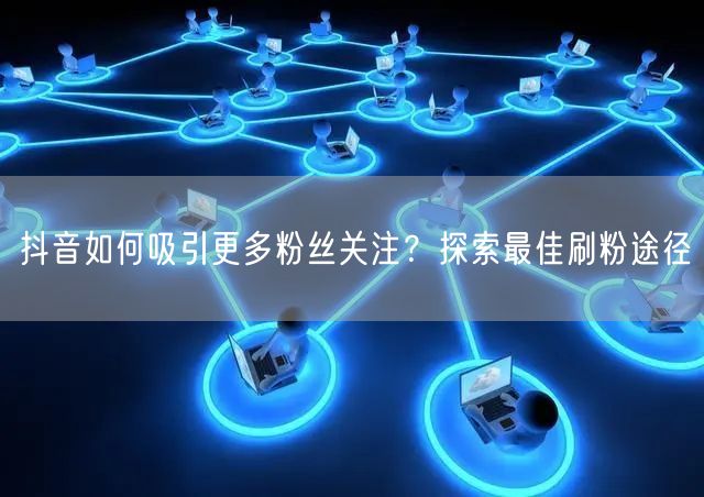 抖音如何吸引更多粉丝关注？探索最佳刷粉途径