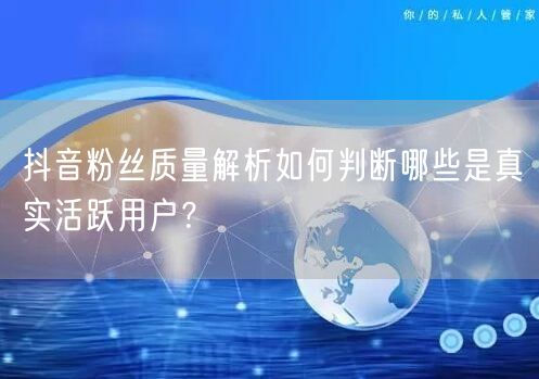 抖音粉丝质量解析如何判断哪些是真实活跃用户？